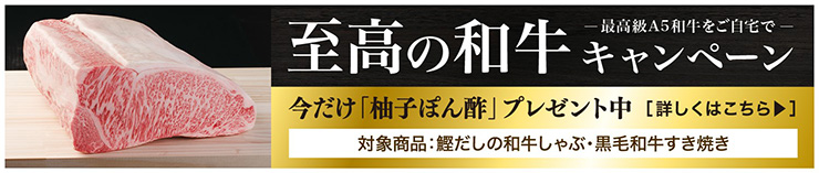 最高級A5和牛をご自宅で 至高の和牛キャンペーン 今だけ「柚子ぽん酢」プレゼント中 対象商品：鰹だしの和牛しゃぶ・黒毛和牛すき焼き